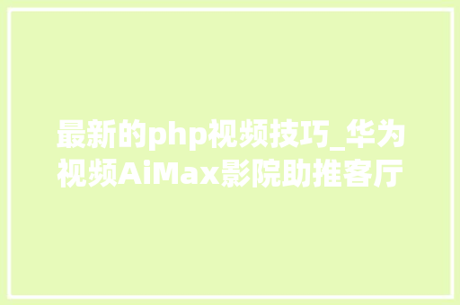 最新的php视频技巧_华为视频AiMax影院助推客厅经济技能赋能超高清视听
