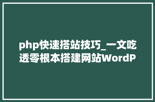 php快速搭站技巧_一文吃透零根本搭建网站WordPresss全行业多类型建站