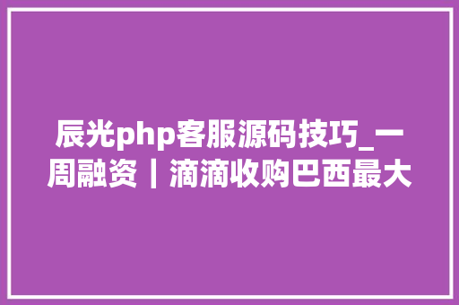 辰光php客服源码技巧_一周融资｜滴滴收购巴西最大年夜共享出行公司阿里或1亿美元投资印度物流公司Google领投中国手游直播平台D轮融资