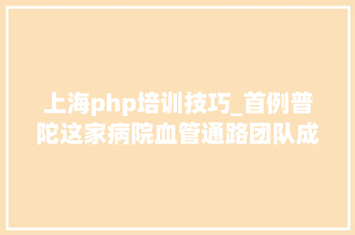 上海php培训技巧_首例普陀这家病院血管通路团队成功守护患者生命线