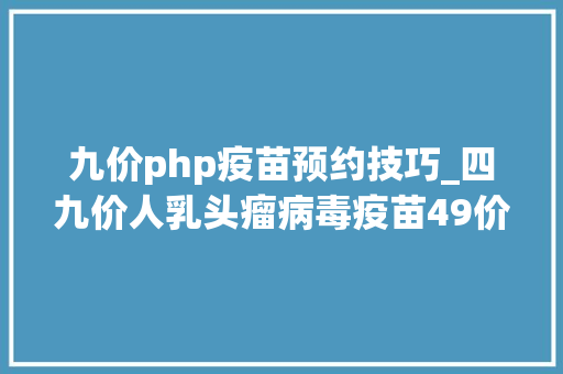 九价php疫苗预约技巧_四九价人乳头瘤病毒疫苗49价HPV开放收集预约通知书记