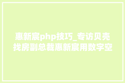 惠新宸php技巧_专访贝壳找房副总裁惠新宸用数字空间激活更多新可能