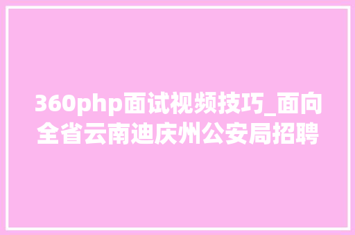 360php面试视频技巧_面向全省云南迪庆州公安局招聘400名警务赞助人员
