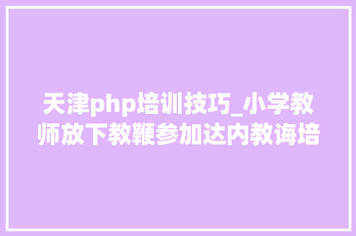 天津php培训技巧_小学教师放下教鞭参加达内教诲培训 成功转型轨范员