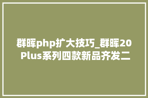 群晖php扩大技巧_群晖20 Plus系列四款新品齐发二四盘位 最高扩展144TB