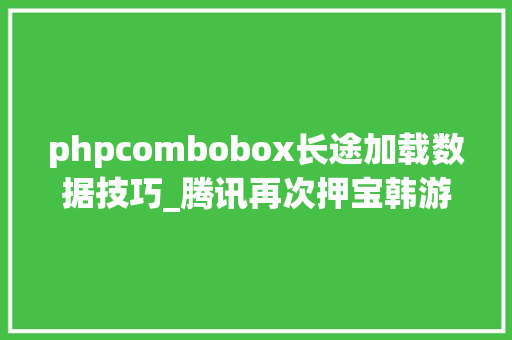 phpcombobox长途加载数据技巧_腾讯再次押宝韩游迟到四年的黑沙手游还能在国内大年夜火吗