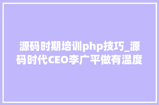 源码时期培训php技巧_源码时代CEO李广平做有温度的良心教诲