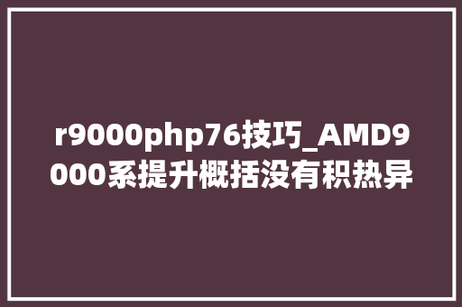 r9000php76技巧_AMD9000系提升概括没有积热异常凉快高频内存终于可以用了