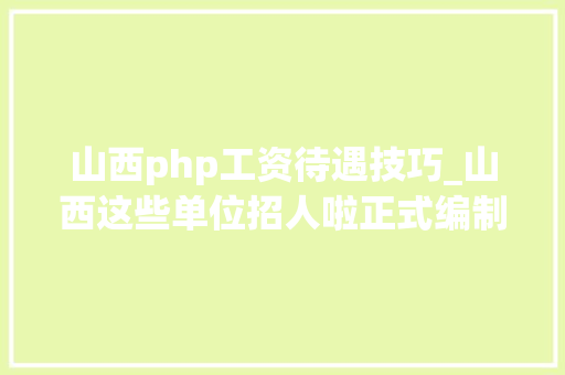 山西php工资待遇技巧_山西这些单位招人啦正式编制工资6000月