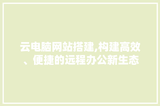 云电脑网站搭建,构建高效、便捷的远程办公新生态