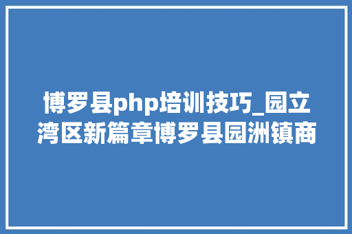 博罗县php培训技巧_园立湾区新篇章博罗县园洲镇商会第三届换届选举大年夜会成功举行