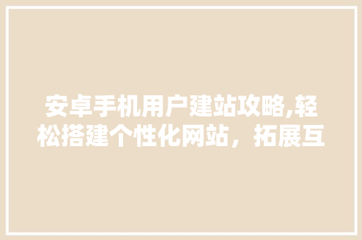 安卓手机用户建站攻略,轻松搭建个性化网站，拓展互联网影响力