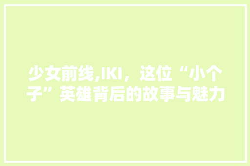 少女前线,IKI，这位“小个子”英雄背后的故事与魅力