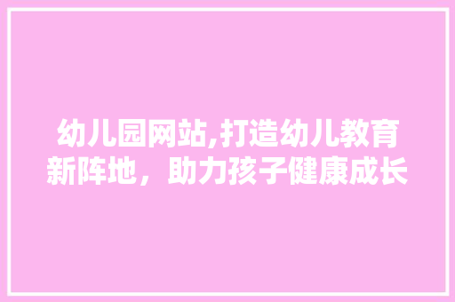 幼儿园网站,打造幼儿教育新阵地，助力孩子健康成长