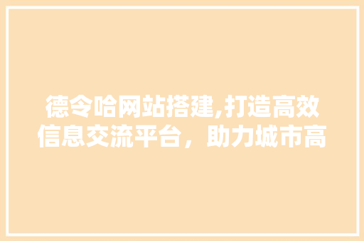 德令哈网站搭建,打造高效信息交流平台，助力城市高质量发展