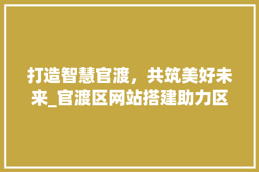 打造智慧官渡，共筑美好未来_官渡区网站搭建助力区域发展
