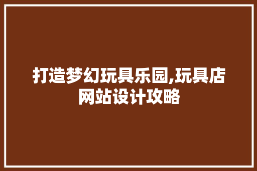 打造梦幻玩具乐园,玩具店网站设计攻略