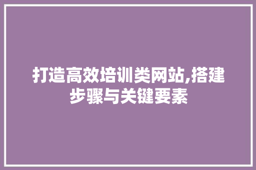 打造高效培训类网站,搭建步骤与关键要素