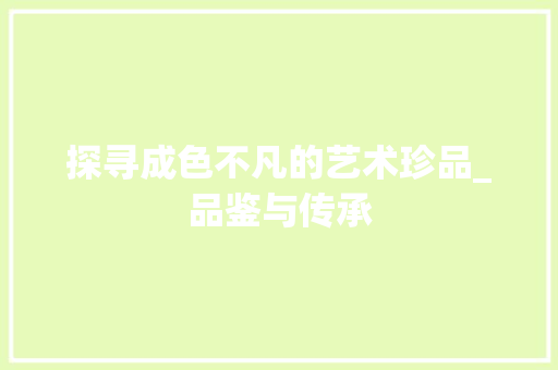 探寻成色不凡的艺术珍品_品鉴与传承