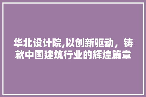 华北设计院,以创新驱动，铸就中国建筑行业的辉煌篇章