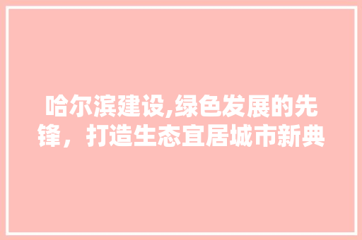 哈尔滨建设,绿色发展的先锋，打造生态宜居城市新典范
