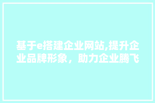 基于e搭建企业网站,提升企业品牌形象，助力企业腾飞