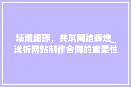 精雕细琢，共筑网络辉煌_浅析网站制作合同的重要性与关键要素