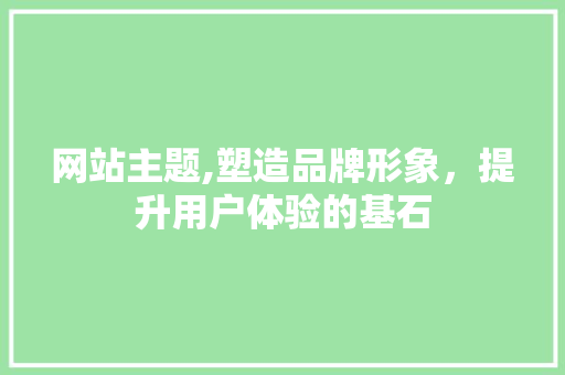 网站主题,塑造品牌形象，提升用户体验的基石