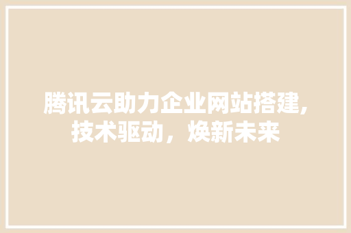 腾讯云助力企业网站搭建,技术驱动，焕新未来