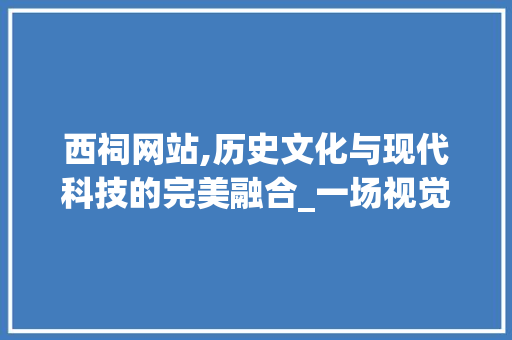西祠网站,历史文化与现代科技的完美融合_一场视觉与文化的盛宴