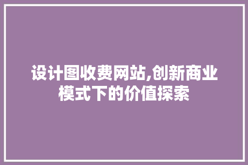 设计图收费网站,创新商业模式下的价值探索