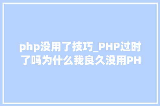 php没用了技巧_PHP过时了吗为什么我良久没用PHP编程措辞做开拓了