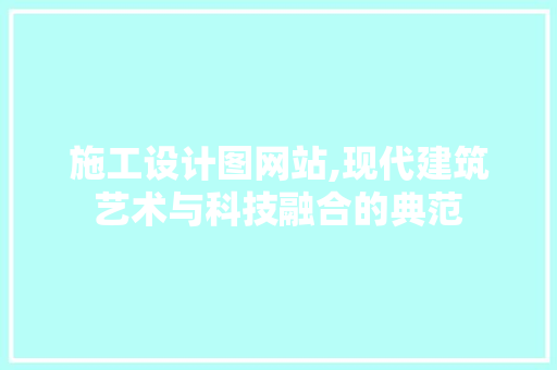 施工设计图网站,现代建筑艺术与科技融合的典范