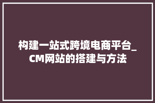 构建一站式跨境电商平台_CM网站的搭建与方法