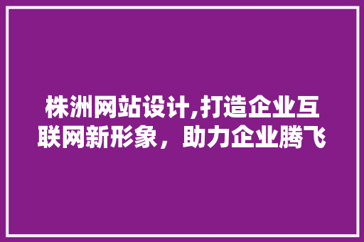 株洲网站设计,打造企业互联网新形象，助力企业腾飞