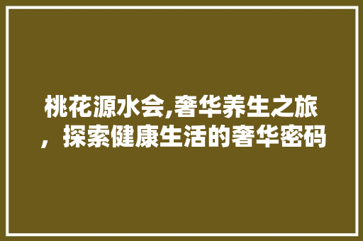 桃花源水会,奢华养生之旅，探索健康生活的奢华密码