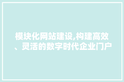 模块化网站建设,构建高效、灵活的数字时代企业门户