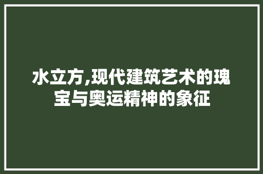 水立方,现代建筑艺术的瑰宝与奥运精神的象征