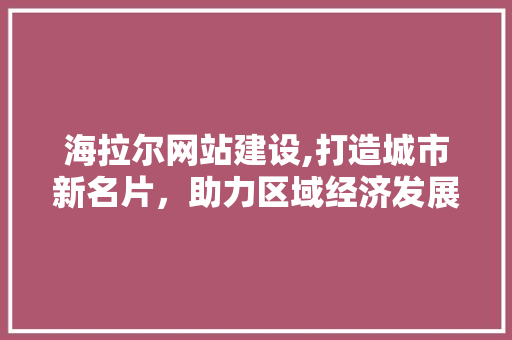 海拉尔网站建设,打造城市新名片，助力区域经济发展