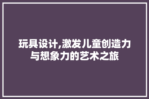 玩具设计,激发儿童创造力与想象力的艺术之旅