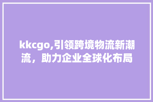 kkcgo,引领跨境物流新潮流，助力企业全球化布局