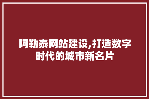 阿勒泰网站建设,打造数字时代的城市新名片