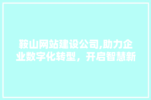 鞍山网站建设公司,助力企业数字化转型，开启智慧新篇章