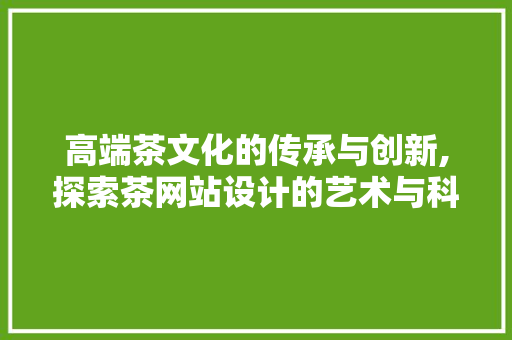 高端茶文化的传承与创新,探索茶网站设计的艺术与科学