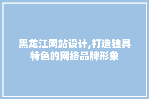 黑龙江网站设计,打造独具特色的网络品牌形象