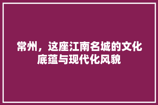 常州，这座江南名城的文化底蕴与现代化风貌