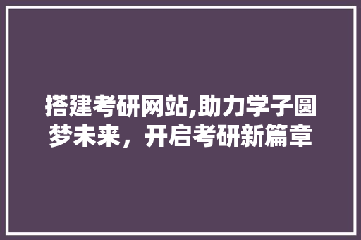 搭建考研网站,助力学子圆梦未来，开启考研新篇章