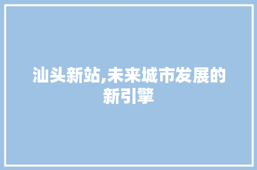汕头新站,未来城市发展的新引擎