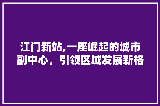 江门新站,一座崛起的城市副中心，引领区域发展新格局
