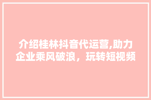 介绍桂林抖音代运营,助力企业乘风破浪，玩转短视频营销